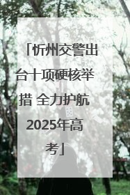 忻州交警出台十项硬核举措 全力护航2025年高考