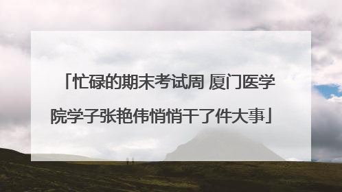 忙碌的期末考试周 厦门医学院学子张艳伟悄悄干了件大事