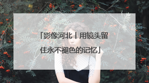 影像河北丨用镜头留住永不褪色的记忆