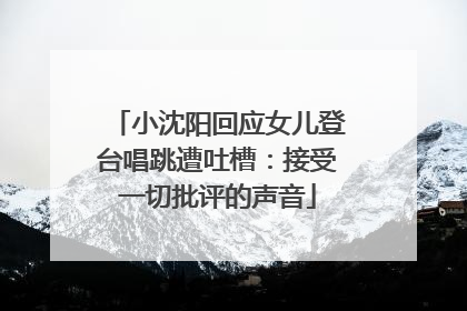 小沈阳回应女儿登台唱跳遭吐槽：接受一切批评的声音