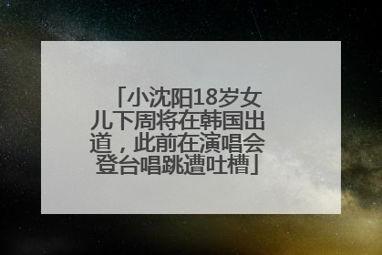 小沈阳18岁女儿下周将在韩国出道，此前在演唱会登台唱跳遭吐槽