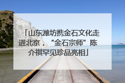 山东潍坊携金石文化走进北京，“金石宗师”陈介祺罕见珍品亮相