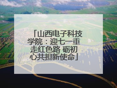 山西电子科技学院：迎七一重走红色路 砺初心共担新使命