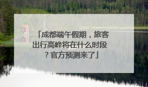 成都端午假期，旅客出行高峰将在什么时段？官方预测来了