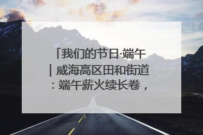 我们的节日·端午｜威海高区田和街道：端午薪火续长卷，邻里馨香聚暖流