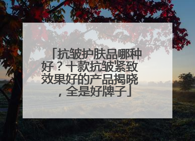 抗皱护肤品哪种好？十款抗皱紧致效果好的产品揭晓，全是好牌子