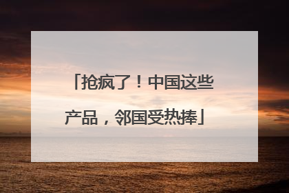 抢疯了！中国这些产品，邻国受热捧