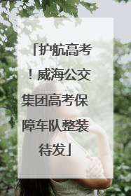 护航高考！威海公交集团高考保障车队整装待发