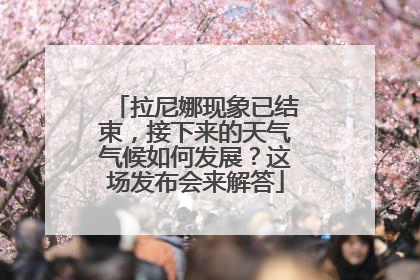 拉尼娜现象已结束，接下来的天气气候如何发展？这场发布会来解答