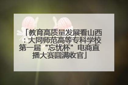 教育高质量发展看山西：大同师范高等专科学校第一届“忘忧杯”电商直播大赛圆满收官