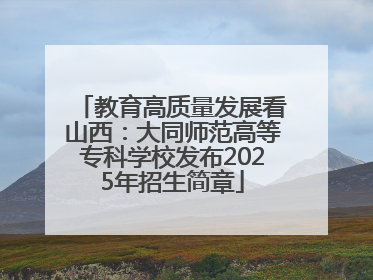 教育高质量发展看山西：大同师范高等专科学校发布2025年招生简章