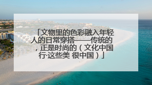 文物里的色彩融入年轻人的日常穿搭——传统的，正是时尚的（文化中国行·这些美 很中国）