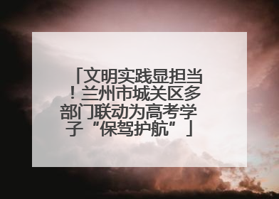 文明实践显担当！兰州市城关区多部门联动为高考学子“保驾护航”