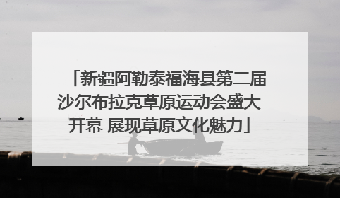 新疆阿勒泰福海县第二届沙尔布拉克草原运动会盛大开幕 展现草原文化魅力