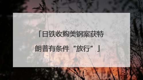 日铁收购美钢案获特朗普有条件“放行”