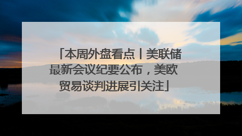 本周外盘看点丨美联储最新会议纪要公布，美欧贸易谈判进展引关注