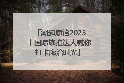 潮起廊洽2025丨国际旅拍达人喊你打卡廊洽时光