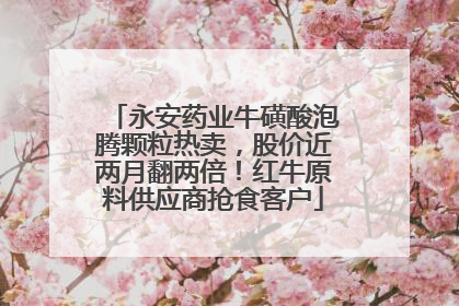 永安药业牛磺酸泡腾颗粒热卖，股价近两月翻两倍！红牛原料供应商抢食客户