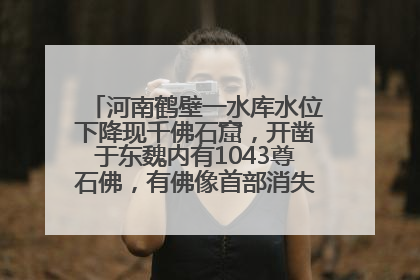 河南鹤壁一水库水位下降现千佛石窟，开凿于东魏内有1043尊石佛，有佛像首部消失，水库管理方回应
