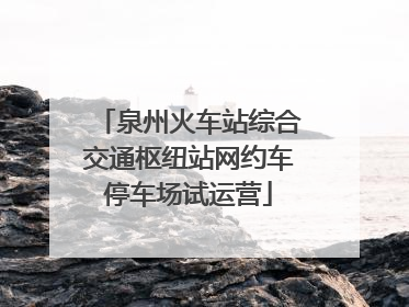 泉州火车站综合交通枢纽站网约车停车场试运营