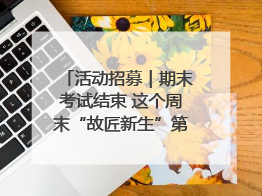 活动招募｜期末考试结束 这个周末“故匠新生”第二弹等着同学们来体验！