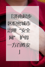 济南起步区织密城市治理“安全网” 护得一方百姓安
