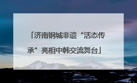 济南钢城非遗“活态传承”亮相中韩交流舞台