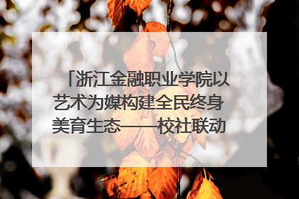 浙江金融职业学院以艺术为媒构建全民终身美育生态——校社联动共谱美育新篇章