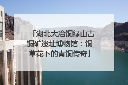 湖北大冶铜绿山古铜矿遗址博物馆：铜草花下的青铜传奇