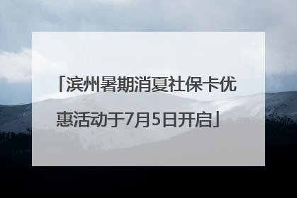 滨州暑期消夏社保卡优惠活动于7月5日开启