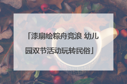 漆扇绘粽舟竞浪 幼儿园双节活动玩转民俗