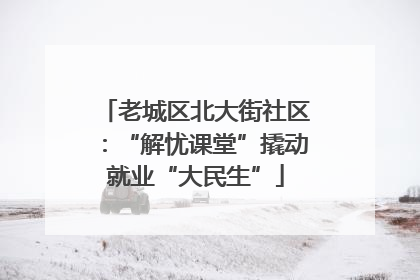 老城区北大街社区：“解忧课堂”撬动就业“大民生”