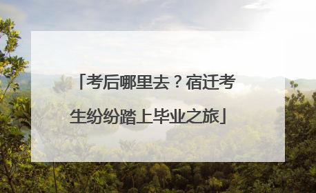 考后哪里去？宿迁考生纷纷踏上毕业之旅
