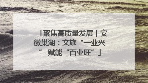 聚焦高质量发展｜安徽巢湖：文旅“一业兴” 赋能“百业旺”