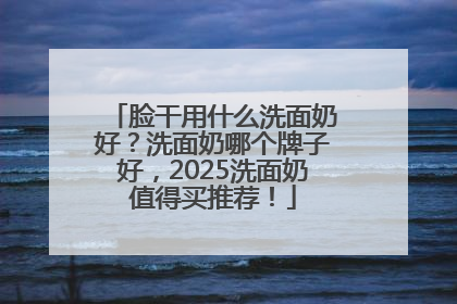 脸干用什么洗面奶好？洗面奶哪个牌子好，2025洗面奶值得买推荐！