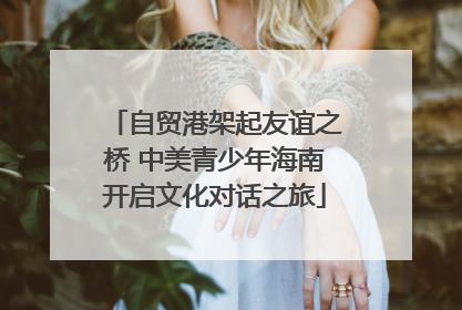 自贸港架起友谊之桥 中美青少年海南开启文化对话之旅