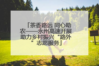 茶香路远 同心助农——永州高速开展助力乡村振兴“路外”志愿服务