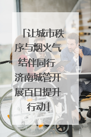 让城市秩序与烟火气结伴同行 济南城管开展百日提升行动