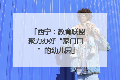 西宁：教育联盟聚力办好“家门口”的幼儿园