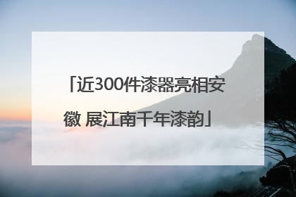 近300件漆器亮相安徽 展江南千年漆韵