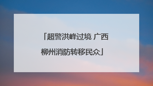 超警洪峰过境 广西柳州消防转移民众