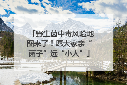 野生菌中毒风险地图来了！愿大家亲“菌子”远“小人”
