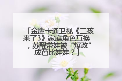 金鹰卡通卫视《三孩来了3》家庭角色互换，苏醒带娃被“爆改”成芭比娃娃？