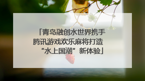 青岛融创水世界携手腾讯游戏欢乐麻将打造“水上国潮”新体验
