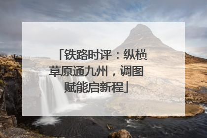 铁路时评：纵横草原通九州，调图赋能启新程