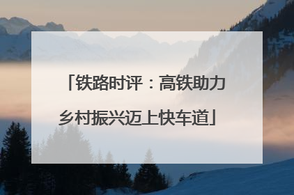 铁路时评：高铁助力乡村振兴迈上快车道