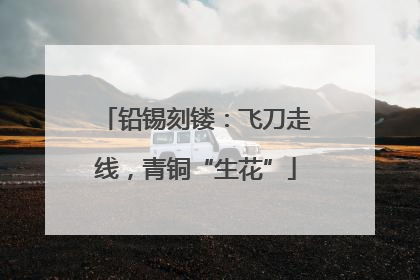 铅锡刻镂：飞刀走线，青铜“生花”
