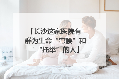 长沙这家医院有一群为生命“弯腰”和“托举”的人