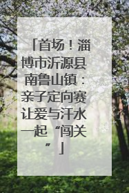 首场！淄博市沂源县南鲁山镇：亲子定向赛让爱与汗水一起“闯关”
