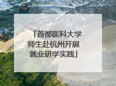 首都医科大学师生赴杭州开展就业研学实践